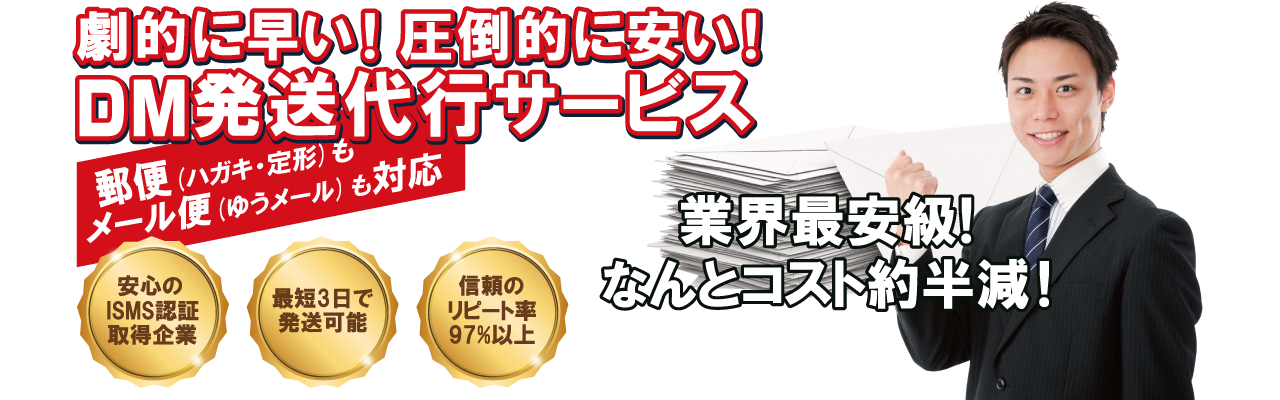 劇的に早い！　圧倒的に安い！　 DM発送代行サービス / 郵便（ハガキ・定形・定形外）もメール便（ゆうメール / 安心のISMS認証取得企業・最短３日で発送可能・信頼のリピート率97%以上 / 業界際最安級！　なんとコスト約半減！）も対応